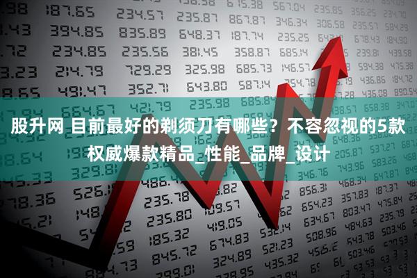 股升网 目前最好的剃须刀有哪些？不容忽视的5款权威爆款精品_性能_品牌_设计