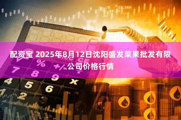 配资宝 2025年8月12日沈阳盛发菜果批发有限公司价格行情