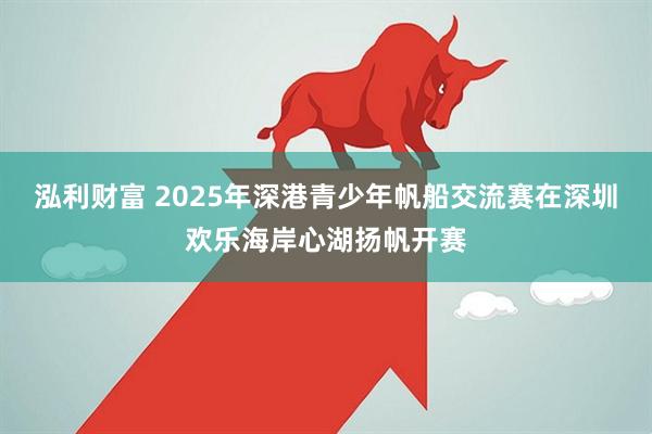 泓利财富 2025年深港青少年帆船交流赛在深圳欢乐海岸心湖扬帆开赛