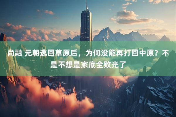 尚融 元朝逃回草原后，为何没能再打回中原？不是不想是家底全败光了