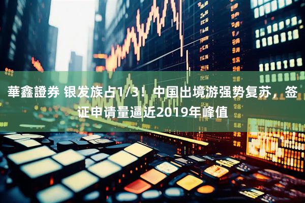 華鑫證券 银发族占1/3！中国出境游强势复苏，签证申请量逼近2019年峰值